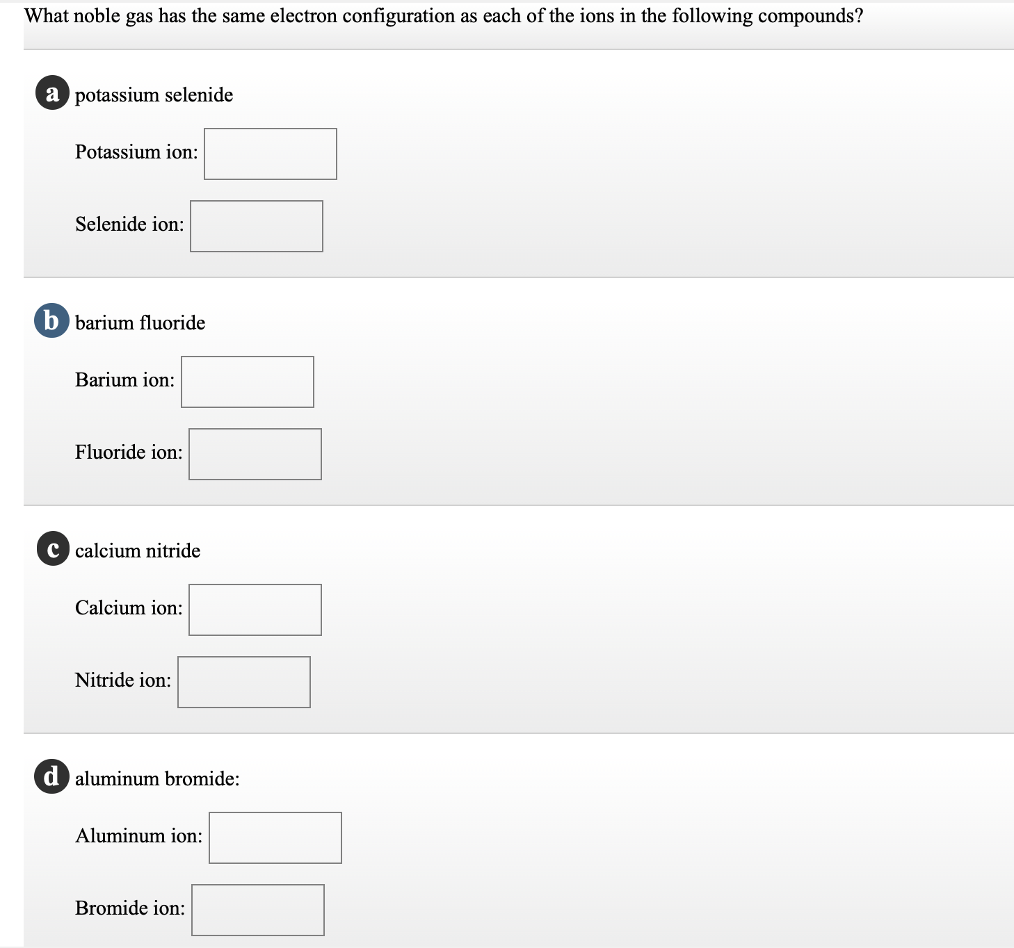 What noble gas has the same electron configuration as each of the ions in the following compounds?
a potassium selenide
Potassium ion:
Selenide ion:
b barium fluoride
Barium ion:
Fluoride ion:
c calcium nitride
Calcium ion:
Nitride ion:
d aluminum bromide:
Aluminum ion:
Bromide ion:
