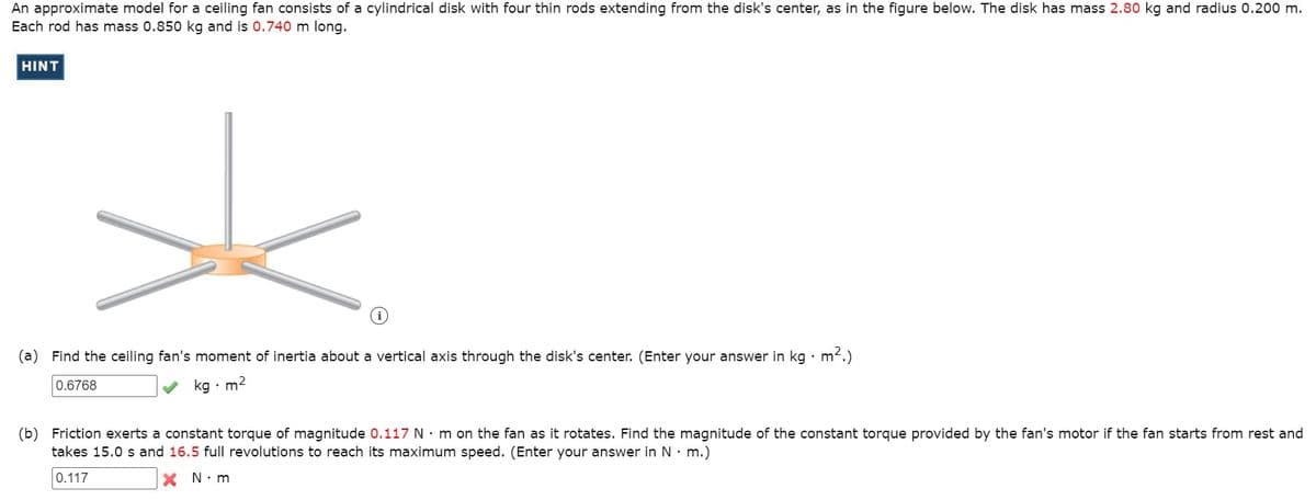 An approximate model for a ceiling fan consists of a cylindrical disk with four thin rods extending from the disk's center, as in the figure below. The disk has mass 2.80 kg and radius 0.200 m.
Each rod has mass 0.850 kg and is 0.740 m long.
HINT
(a) Find the ceiling fan's moment of inertia about a vertical axis through the disk's center. (Enter your answer in kg · m.)
0.6768
kg • m2
(b) Friction exerts a constant torque of magnitude 0.117 N· m on the fan as it rotates. Find the magnitude of the constant torque provided by the fan's motor if the fan starts from rest and
takes 15.0 s and 16.5 full revolutions to reach its maximum speed. (Enter your answer in N• m.)
0.117
X N.m
