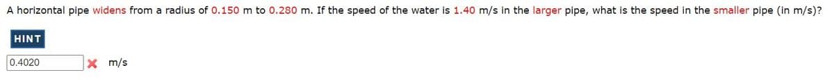 A horizontal pipe widens from a radius of 0.150 m to 0.280 m. If the speed of the water is 1.40 m/s in the larger pipe, what is the speed in the smaller pipe (in m/s)?
HINT
0.4020
X m/s
