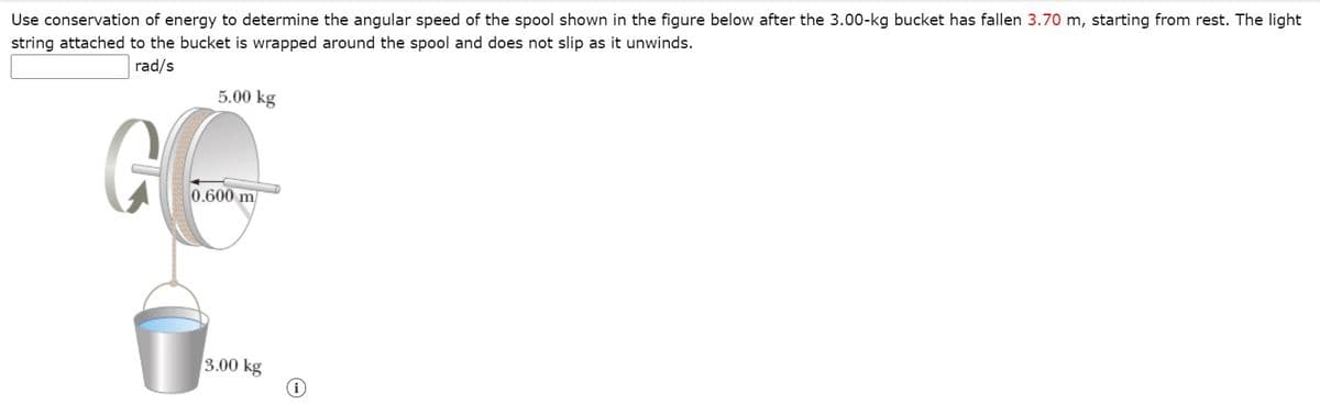 Use conservation of energy to determine the angular speed of the spool shown in the figure below after the 3.00-kg bucket has fallen 3.70 m, starting from rest. The light
string attached to the bucket is wrapped around the spool and does not slip as it unwinds.
rad/s
5.00 kg
0.600 m
3.00 kg
