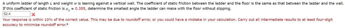 A uniform ladder of length L and weight w is leaning against a vertical wall. The coefficient of static friction between the ladder and the floor is the same as that between the ladder and the wall.
If this coefficient of static friction is u, = 0.385, determine the smallest angle the ladder can make with the floor without slipping.
52.4
Your response is within 10% of the correct value. This may be due to roundoff error, or you could have a mistake in your calculation. Carry out all intermediate results to at least four-digit
accuracy to minimize roundoff error.°

