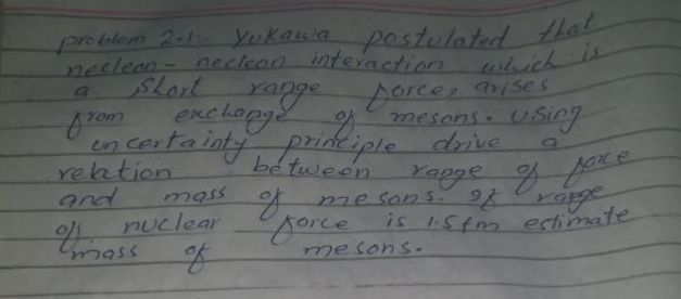 Yukaun postulated that
problem 2-1 Yukaua
neclean-necleon interaction
pestulated thal
ehich is
forcer arises
mesons.USing
drie
Kange f ore
a
SLort
Yange
exchonge
Yom
en certainty
reation.
and
priok iple
be tween
mass
A me so25. 9 rag
is 1.5tm estimate
nuclear
yorce
mesons-
