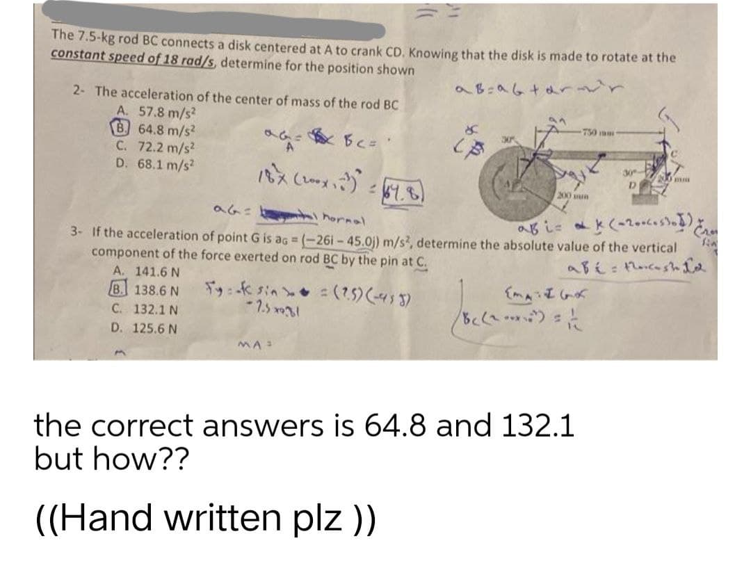 The 7.5-kg rod BC connects a disk centered at A to crank CD. Knowing that the disk is made to rotate at the
constant speed of 18 rad/s, determine for the position shown
a B=a6tarovr
2- The acceleration of the center of mass of the rod BC
an
A. 57.8 m/s²
B. 64.8 m/s2
S
750 mm
аас вас все
30%
C. 72.2 m/s²
A
D. 68.1 m/s2
0 mm
18x (200x, 23).
D
= 64.81
200 mm
a6=
hormol
ab i=&k(-200cesto)
3- If the acceleration of point G is ag = (-261-45.0)) m/s2, determine the absolute value of the vertical
component of the force exerted on rod BC by the pin at C.
abé: the cash Le
A. 141.6 N
B. 138.6 N
Fy: -f sin = (2.5) (-433)
[MATIGK
C. 132.1 N
-7.5*9.81
8c (2-²)=1/12
D. 125.6 N
MA
the correct answers is 64.8 and 132.1
but how??
((Hand written plz ))
30