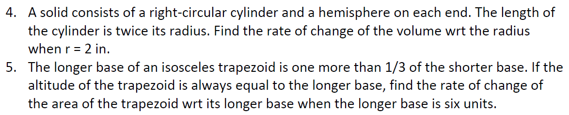 4. A solid consists of a right-circular cylinder and a hemisphere on each end. The length of
the cylinder is twice its radius. Find the rate of change of the volume wrt the radius
when r = 2 in.
5. The longer base of an isosceles trapezoid is one more than 1/3 of the shorter base. If the
altitude of the trapezoid is always equal to the longer base, find the rate of change of
the area of the trapezoid wrt its longer base when the longer base is six units.