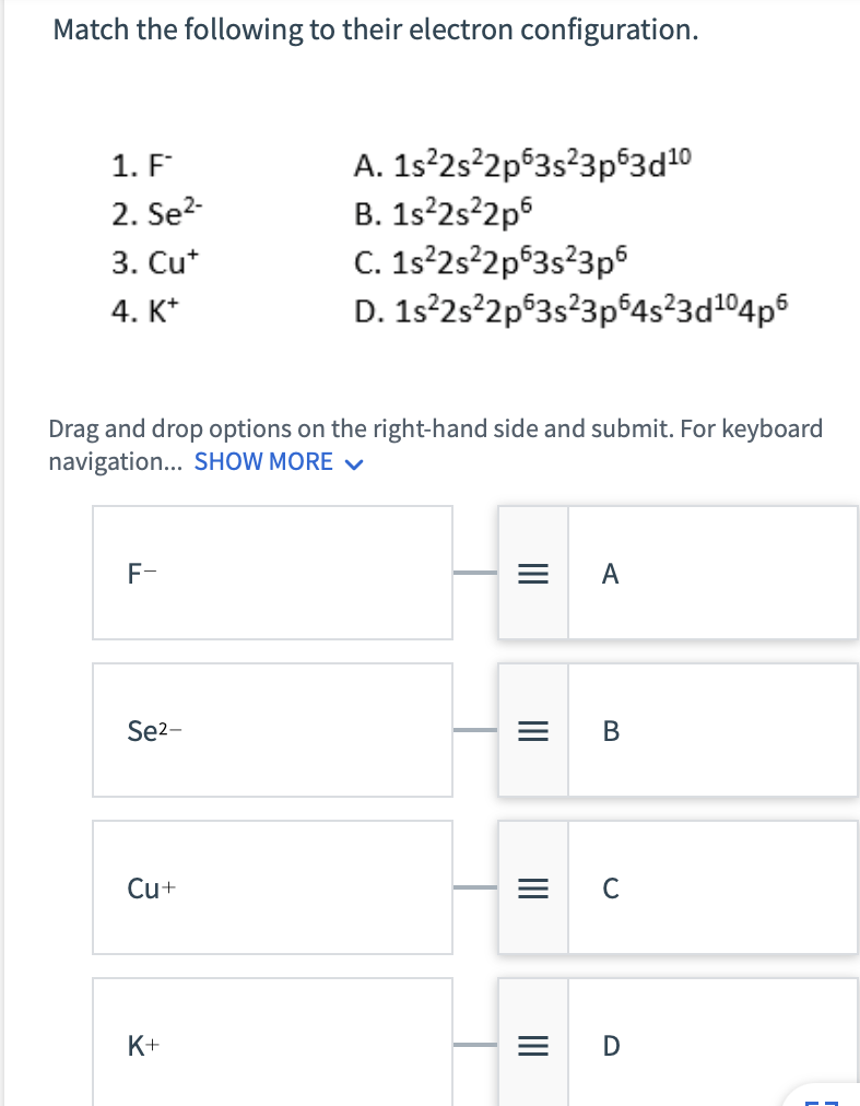 Match the following to their electron configuration.
1. F
2. Se²-
3. Cu*
4. K+
F-
Drag and drop options on the right-hand side and submit. For keyboard
navigation... SHOW MORE ✓
Se²-
Cu+
A.
1s²2s²2p63s²3p63d10
B. 1s²2s²2p6
C. 1s²2s²2p 3s²3p6
D.
K+
1s²2s²2p63s²3p64s²3d¹⁰4p6
|||
=
|||
=
|||
=
|||
=
A
B
C
D