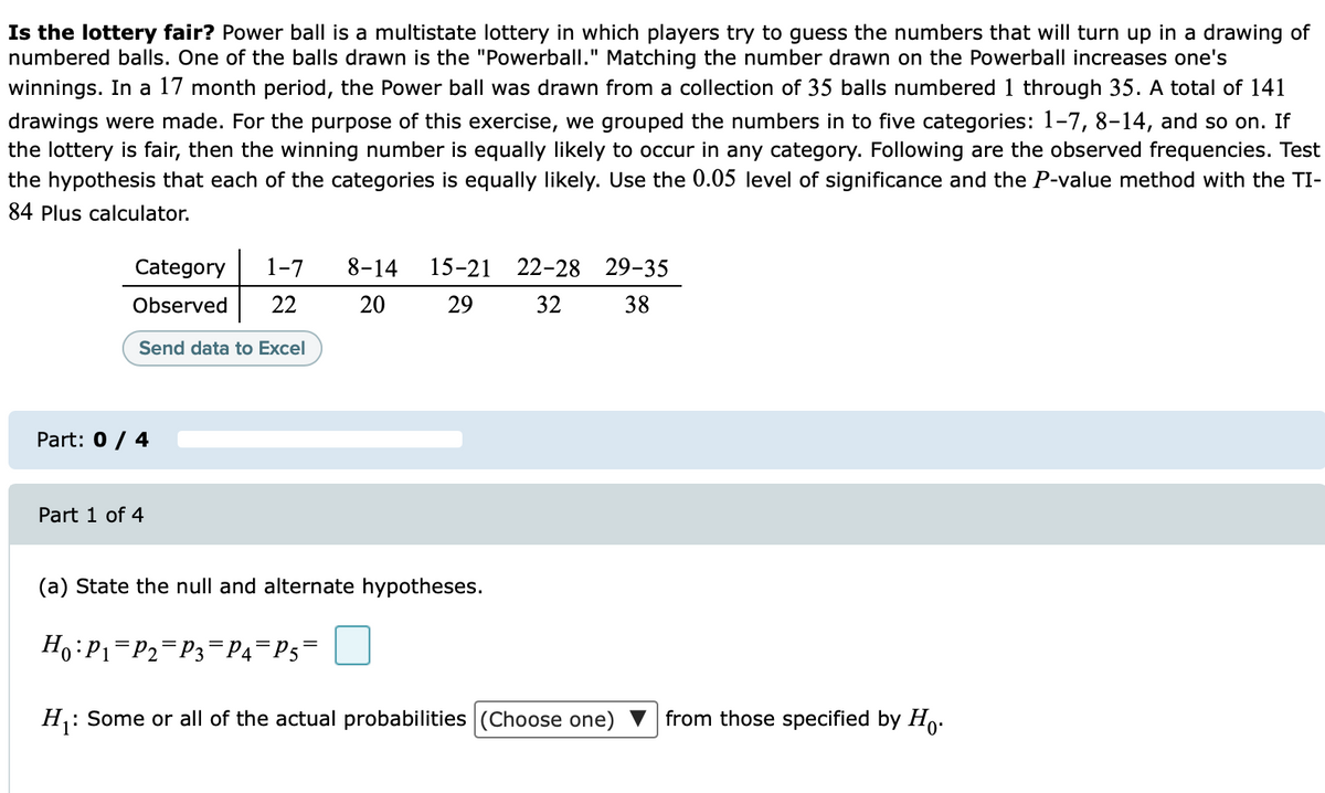 Is the lottery fair? Power ball is a multistate lottery in which players try to guess the numbers that will turn up in a drawing of
numbered balls. One of the balls drawn is the "Powerball." Matching the number drawn on the Powerball increases one's
winnings. In a 17 month period, the Power ball was drawn from a collection of 35 balls numbered 1 through 35. A total of 141
drawings were made. For the purpose of this exercise, we grouped the numbers in to five categories: 1-7, 8-14, and so on. If
the lottery is fair, then the winning number is equally likely to occur in any category. Following are the observed frequencies. Test
the hypothesis that each of the categories is equally likely. Use the 0.05 level of significance and the P-value method with the TI-
84 Plus calculator.
Category
1-7
8-14
15-21 22-28 29-35
Observed
22
20
29
32
38
Send data to Excel
Part: 0 / 4
Part 1 of 4
(a) State the null and alternate hypotheses.
Ho:P1=P2=P3¬P4=P5=
H: Some or all of the actual probabilities (Choose one) ▼ from those specified by Ho.
