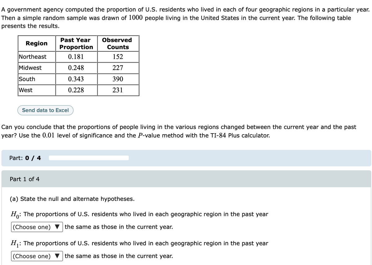 A government agency computed the proportion of U.S. residents who lived in each of four geographic regions in a particular year.
Then a simple random sample was drawn of 1000 people living in the United States in the current year. The following table
presents the results.
Past Year
Observed
Region
Proportion
Counts
Northeast
0.181
152
Midwest
0.248
227
South
0.343
390
West
0.228
231
Send data to Excel
Can you conclude that the proportions of people living in the various regions changed between the current year and the past
year? Use the 0.01 level of significance and the P-value method with the TI-84 Plus calculator.
Part: 0 / 4
Part 1 of 4
(a) State the null and alternate hypotheses.
Ho: The proportions of U.S. residents who lived in each geographic region in the past year
(Choose one) ▼ the same as those in the current year.
H: The proportions of U.S. residents who lived in each geographic region in the past year
(Choose one)
the same as those in the current year.
