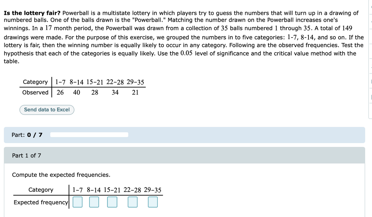 Is the lottery fair? Powerball is a multistate lottery in which players try to guess the numbers that will turn up in a drawing of
numbered balls. One of the balls drawn is the "Powerball." Matching the number drawn on the Powerball increases one's
winnings. In a 17 month period, the Powerball was drawn from a collection of 35 balls numbered 1 through 35. A total of 149
drawings were made. For the purpose of this exercise, we grouped the numbers in to five categories: 1-7, 8-14, and so on. If the
lottery is fair, then the winning number is equally likely to occur in any category. Following are the observed frequencies. Test the
hypothesis that each of the categories is equally likely. Use the 0.05 level of significance and the critical value method with the
table.
Category
1-7 8-14 15-21 22-28 29-35
Observed
26
40
28
34
21
Send data to Excel
Part: 0 / 7
Part 1 of 7
Compute the expected frequencies.
Category
1-7 8-14 15-21 22-28 29-35
Expected frequency
