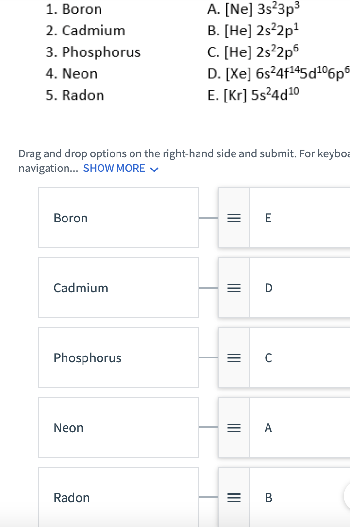 1. Boron
2. Cadmium
3. Phosphorus
4. Neon
5. Radon
Drag and drop options on the right-hand side and submit. For keyboa
navigation... SHOW MORE ✓
Boron
Cadmium
Phosphorus
Neon
A. [Ne] 3s²3p³
B. [He] 2s²2p¹
C. [He] 2s²2p6
D. [Xe] 6s24f¹45d106p6
E. [Kr] 5s²4d10
Radon
|||
|||
|||
|||
E
D
C
A
B