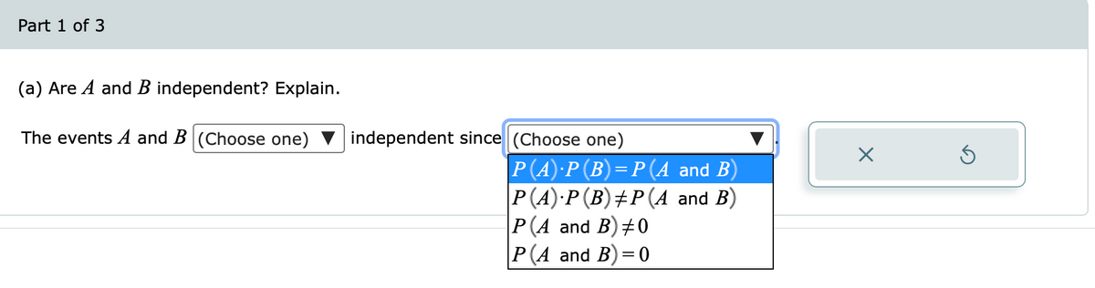 Part 1 of 3
(a) Are A and B independent? Explain.
The events A and B (Choose one)
independent since (Choose one)
P(A)·P(B)=P (A and B)
Р(А):Р(В) +Р (А and B)
Р(A and B) #0
|Р(А and B) 30
