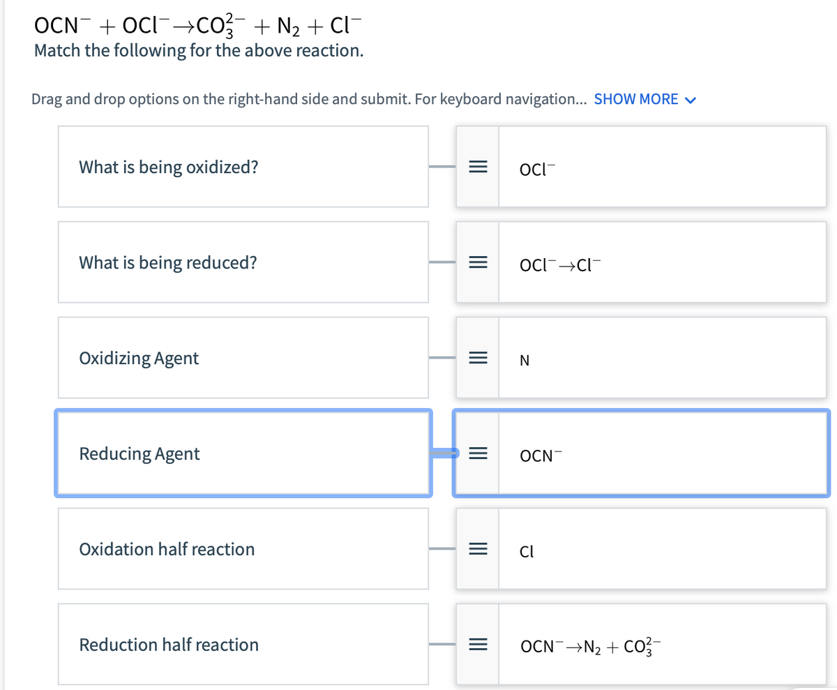 OCN+OCI¯→CO¾¯ + N₂ + Cl¯
Match the following for the above reaction.
Drag and drop options on the right-hand side and submit. For keyboard navigation... SHOW MORE ✓
What is being oxidized?
What is being reduced?
Oxidizing Agent
Reducing Agent
Oxidation half reaction
Reduction half reaction
III
|||
|||
|||
III
|||
=
OCI
OCI CI
N
OCN
Cl
OCN→N₂ + CO²-