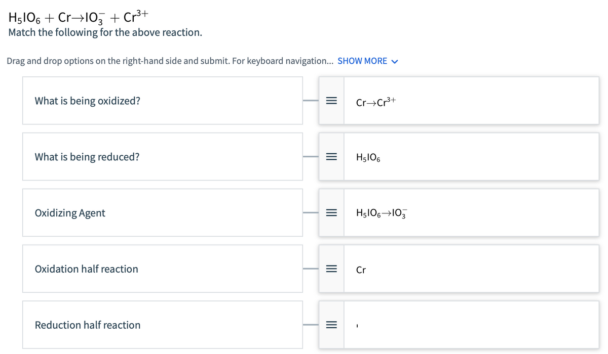 H5106 + Cr→103 + Cr³+
Match the following for the above reaction.
Drag and drop options on the right-hand side and submit. For keyboard navigation... SHOW MORE ✓
What is being oxidized?
What is being reduced?
Oxidizing Agent
Oxidation half reaction
Reduction half reaction
=
|||
|||||
|||
Cr Cr³+
H5106
H5106 103
Cr