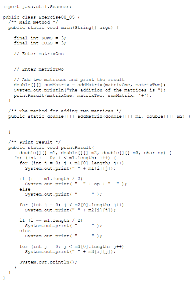 import java.util.Scanner;
public class Exercise08_05 {
/** Main method */
public static void main (String [] args) {
final int ROws = 3;
final int COLS = 3;
// Enter matrixOne
// Enter matrixTwo
// Add two matrices and print the result
double [] [] sumMatrix = addMatrix (matrixOne, matrixTwo);
System.out.println("The addition of the matrices is ");
printResult (matrixOne, matrixTwo, sumMatrix, '+');
}
/** The method for adding two matrices */
public static double [] [] addMatrix (double[] [] m1, double [] [] m2) {
}
/** Print result */
public static void printResult (
double [] [] m1, double [] [] m2, double[0 ] m3, char op) {
for (int i = 0; i < m1.length; i++) {
for (int j = 0; j < m1[0].length; j++)
System.out.print (" "
+ m1[i] [j]);
if (i == m1l.length / 2)
System.out.print (
+ op + "
);
else
System.out.print ("
");
for (int j
System.out.print ("
= 0; j < m2 [0].length; j++)
+ m2 [i] [j]);
if (i == ml.length / 2)
System.out.print (
else
" );
=
System.out.print ( '
) ;
for (int j = 0; j < m3 [0].length; j++)
System.out.print (" " + m3 [i] [j]);
System.out.println ();
}
}
