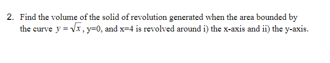 2. Find the volume of the solid of revolution generated when the area bounded by
the curve y = Vx, y=0, and x=4 is revolved around i) the x-axis and ii) the y-axis.
