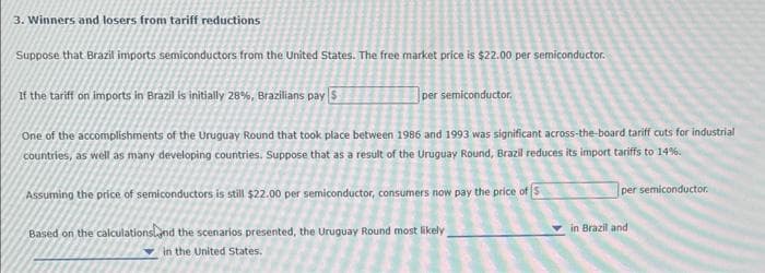 3. Winners and losers from tariff reductions
Suppose that Brazil imports semiconductors from the United States. The free market price is $22.00 per semiconductor.
If the tariff on imports in Brazil is initially 28%, Brazilians pay $
per semiconductor,
One of the accomplishments of the Uruguay Round that took place between 1986 and 1993 was significant across-the-board tariff cuts for industrial
countries, as well as many developing countries. Suppose that as a result of the Uruguay Round, Brazil reduces its import tariffs to 14%.
Assuming the price of semiconductors is still $22.00 per semiconductor, consumers now pay the price of S
Based on the calculations and the scenarios presented, the Uruguay Round most likely
in the United States.
per semiconductor.
in Brazil and