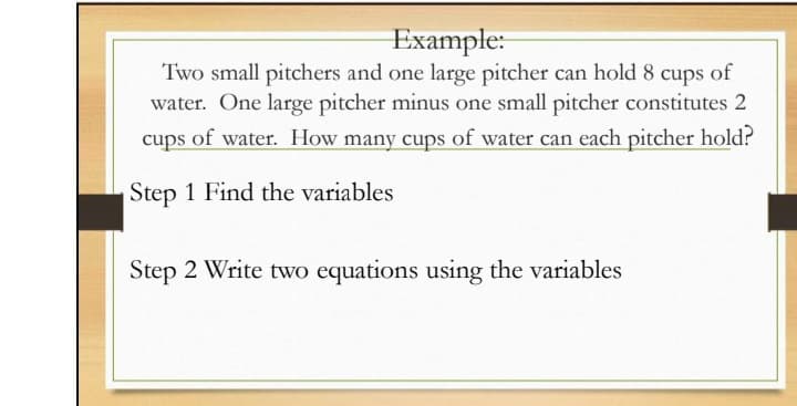 Example:
Two small pitchers and one large pitcher can hold 8 cups of
water. One large pitcher minus one small pitcher constitutes 2
cups of water. How many cups of water can each pitcher hold?
Step 1 Find the variables
Step 2 Write two equations using the variables