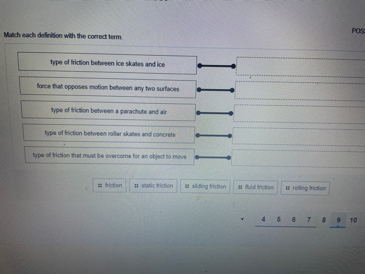 POS
Match each definition with the correct term.
type of friction between ice skates and ice
force that opposes motion between any two surfaces
type of friction between a parachute and air
type of friction between roller skates and concrete
type of friction that must be overcome for an object to move
: friction
: static friction
: sliding friction
:: fluid friction
: rolling friction
4 5 6
7
8
10
