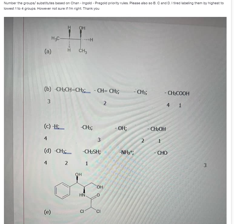 Number the groups/ substitutes based on Chan - Ingold - Pregold priority rules. Please also so B. C and D. I tired labeling them by highest to
lowest 1 to 4 groups. However not sure if I'm right. Thank you
HOH
H₂C-
- CH3;
- CH₂COOH
4 1
HASH
(a)
CH3
(b) -CH₂CH=CH₂; -CH=CH₂;
3
2
(c)-H;
-CH3;
4
(d) -CH3;
4 2
(e)
QH
H
3
-CH₂SH;
1
HN.
CI
OH
CI
OH;
-NH3¹;
2
CH₂OH
1
CHO
3