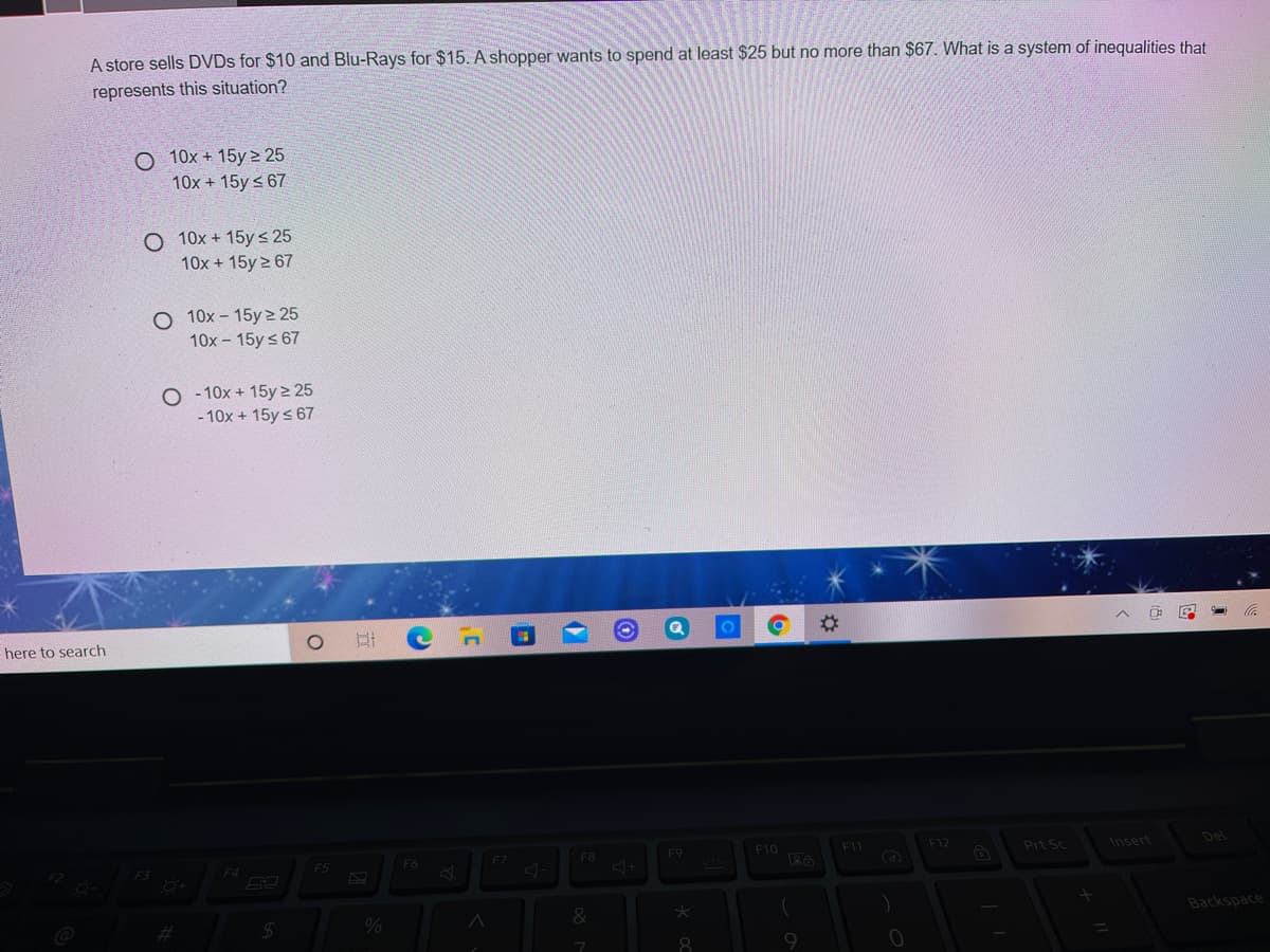 A store sells DVDS for $10 and Blu-Rays for $15. A shopper wants to spend at least $25 but no more than $67. What is a system of inequalities that
represents this situation?
O 10x + 15y > 25
10x + 15y < 67
O 10x + 15y < 25
10x + 15y 2 67
O 10x - 15y 2 25
10x - 15y s 67
O - 10x + 15y 2 25
- 10x + 15y s 67
here to search
F8
F9
F10
F11
F12
Prt Sc
Insert
Del
F5
F6
F7
F4
%23
24
&
Backspace
8.
9.
