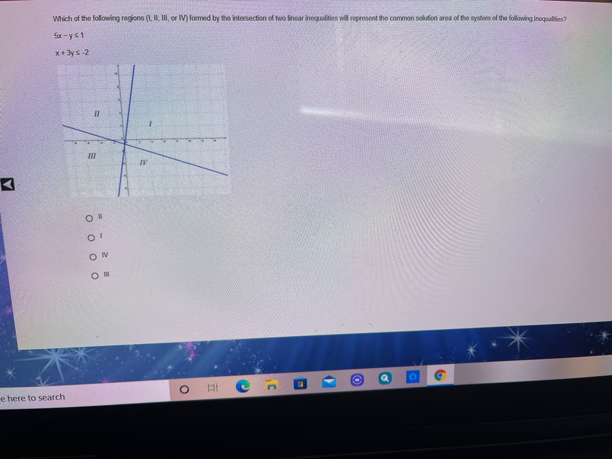 Which of the following regions (I, II, III, or IV) formed by the intersection of two linear inequalities will represent the common solution area of the system of the following inequalities?
5x - ys1
x+ 3y s -2
II
II
IV
O IV
O II
e here to search
