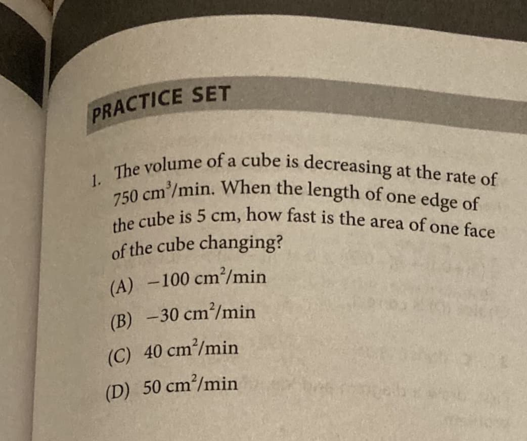 The volume of a cube is decreasing at the rate of
the cube is 5 cm, how fast is the area of one face
PRACTICE SET
1.
20 cm/min. When the length of one edge of
of the cube changing?
(A) -100 cm/min
(B) -30 cm²/min
(C) 40 cm/min
(D) 50 cm/min
