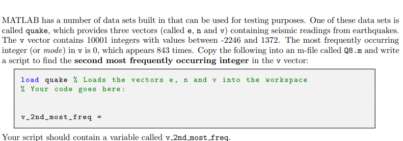 MATLAB has a number of data sets built in that can be used for testing purposes. One of these data sets is
called quake, which provides three vectors (called e, n and v) containing seismic readings from earthquakes.
The v vector contains 10001 integers with values between -2246 and 1372. The most frequently occurring
integer (or mode) in v is 0, which appears 843 times. Copy the following into an m-file called Q8.m and write
a script to find the second most frequently occurring integer in the v vector:
load quake % Loads the vectors e, n and v into the workspace
% Your code goes here:
v_2nd most freq =
Your script should contain a variable called v_2nd_most_freq.