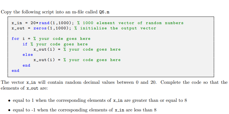 Copy the following script into an m-file called Q6.m
x_in =
20* rand (1,1000); % 1000 element vector of random numbers
x_out= zeros (1,1000); % initialise the output vector
for i =
% your code goes here
if % your code goes here
end
else
end
x_out (i) = % your code goes here
x_out (i) = % your code goes here
The vector x_in will contain random decimal values between 0 and 20. Complete the code so that the
elements of x_out are:
equal to 1 when the corresponding elements of x-in are greater than or equal to 8
equal to -1 when the corresponding elements of x-in are less than 8