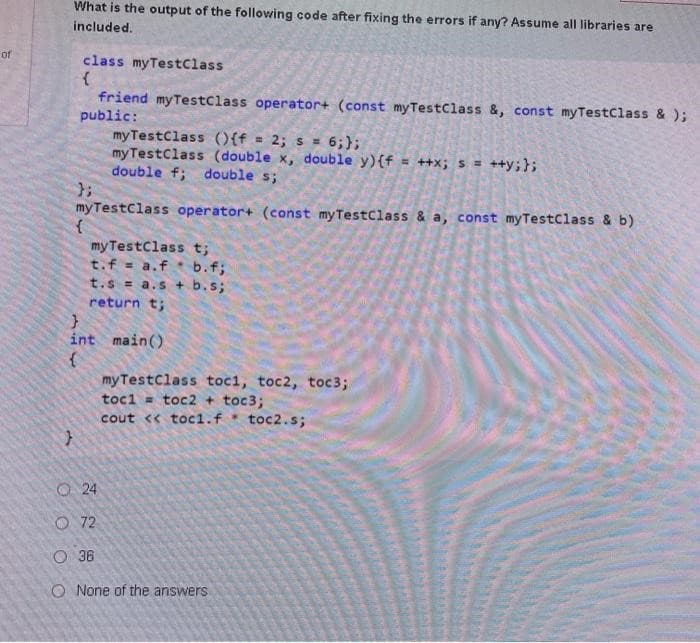 of
What is the output of the following code after fixing the errors if any? Assume all libraries are
included.
}
class myTestClass
{
friend myTestClass operator+ (const myTestClass &, const myTestClass & );
public:
my TestClass (){f = 2; s = 6;};
myTestClass (double x, double y) {f= ++x; s = ++y;};
double f; double s;
myTestClass operator+ (const my Test Class & a, const myTestClass & b)
my TestClass t;
t. f = a.fb.f;
t.s= a.s + b.s;
return t;
};
{
}
int main()
{
24
myTestClass toc1, toc2, toc3;
tocl
toc2 + toc3;
cout << toc1.f toc2.s;
72
O 36
O None of the answers