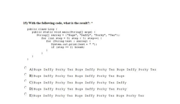 15) With the following code, what is the result?:
public class Loop (
public static void main(String[] args) (
String[] sArray ("Bugs", "Daffy", "Porky", "Tax");
for (int step= 0; step < 3; step++) (
for (String test aArray) (
System.out.print (test+ " ");
if (step 2) break;
A) Bugs Daffy Porky Taz Bugs Daffy Por Taz Bugs Daffy Porky Taz
B) Bugs
Daffy Porky Taz Bugs Daffy Porky Taz Bugs
C) Bugs
Daffy Porky Taz Bugs Daffy Porky Taz Daffy
Daffy Porky Taz Porky
C
E) Bugs Daffy Porky Tas Bugs Daffy Porky Taz Bugs Porky Taz
C
C
D) Bugs Daffy Porky Taz Bugs