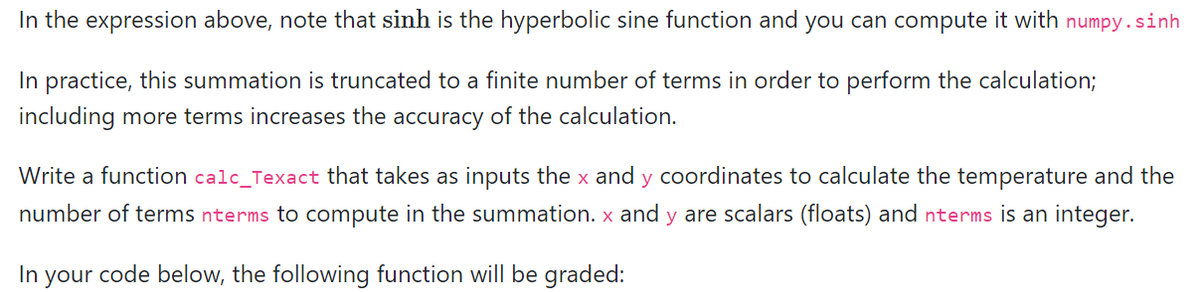 In the expression above, note that sinh is the hyperbolic sine function and you can compute it with numpy.sinh
In practice, this summation is truncated to a finite number of terms in order to perform the calculation;
including more terms increases the accuracy of the calculation.
Write a function calc_Texact that takes as inputs the x and y coordinates to calculate the temperature and the
number of terms nterms to compute in the summation. x and y are scalars (floats) and nterms is an integer.
In your code below, the following function will be graded: