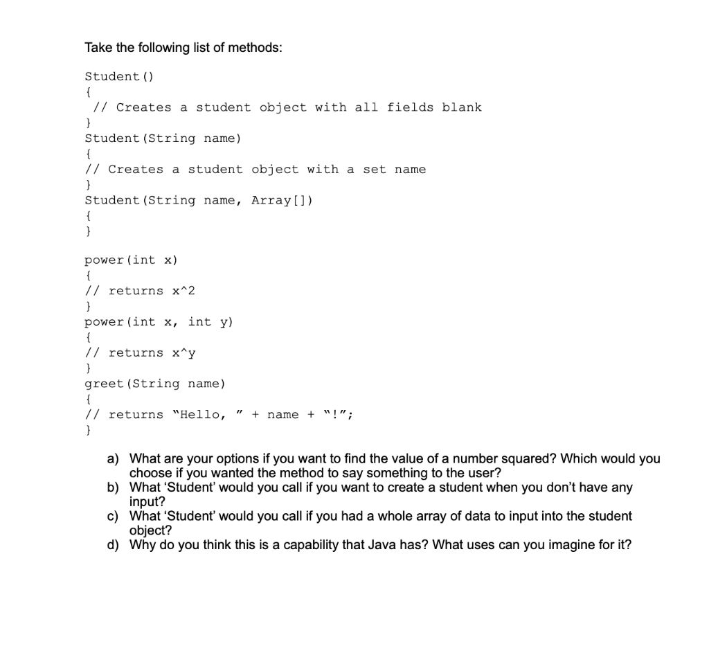 Take the following list of methods:
Student ()
{
// Creates a student object with all fields blank
Student (String name)
{
// Creates a student object with a set name
}
Student (String name, Array [])
{
}
power (int x)
{
// returns x^2
}
power (int x, int y)
{
// returns x^y
}
greet (String name).
{
// returns "Hello, + name + " !";
}
"1
a) What are your options if you want to find the value of a number squared? Which would you
choose if you wanted the method to say something to the user?
b) What 'Student' would you call if you want to create a student when you don't have any
input?
c) What 'Student' would you call if you had a whole array of data to input into the student
object?
d) Why do you think this is a capability that Java has? What uses can you imagine for it?