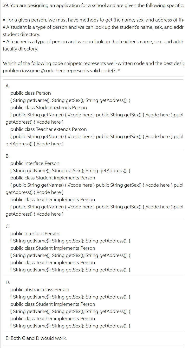 39. You are designing an application for a school and are given the following specifici
• For a given person, we must have methods to get the name, sex, and address of th
• A student is a type of person and we can look up the student's name, sex, and addr
student directory.
• A teacher is a type of person and we can look up the teacher's name, sex, and addr
faculty directory.
Which of the following code snippets represents well-written code and the best desig
problem (assume //code here represents valid code)?: *
A.
public class Person
{ String getName(); String getSex(); String getAddress(); }
public class Student extends Person
{ public String getName() { //code here } public String getSex() { //code here } publ
getAddress() { //code here}
public class Teacher extends Person
{ public String getName() { //code here } public String getSex() { //code here } publ
getAddress() { //code here }
B.
public interface Person
{ String getName(); String getSex(); String getAddress(); }
public class Student implements Person
{ public String getName() { //code here } public String getSex() { //code here } publ
getAddress() { //code here }
public class Teacher implements Person
{ public String getName() { //code here } public String getSex() { //code here } publ
getAddress() { //code here }
C.
public interface Person
{ String getName(); String getSex(); String getAddress(); }
public class Student implements Person
{ String getName(); String getSex(); String getAddress(); }
public class Teacher implements Person
{ String getName(); String getSex(); String getAddress(); }
D.
public abstract class Person
{ String getName(); String getSex(); String getAddress(); }
public class Student implements Person
{ String getName(); String getSex(); String getAddress(); }
public class Teacher implements Person
{ String getName(); String getSex(); String getAddress(); }
E. Both C and D would work.