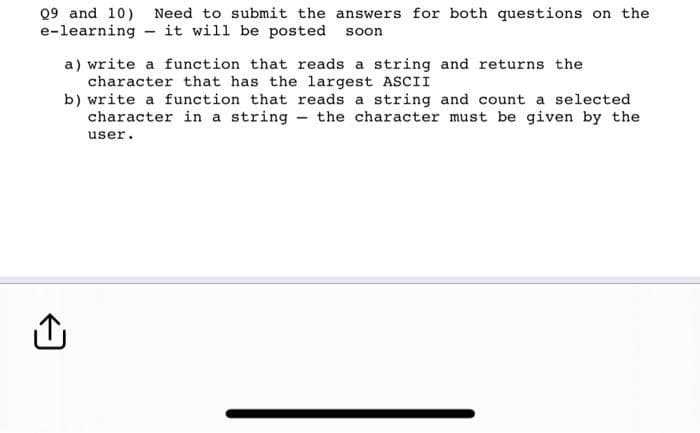 Q9 and 10) Need to submit the answers for both questions on the
e-learning it will be posted soon
a) write a function that reads a string and returns the
character that has the largest ASCII
b) write a function that reads a string and count a selected.
character in a string the character must be given by the
user.
Û