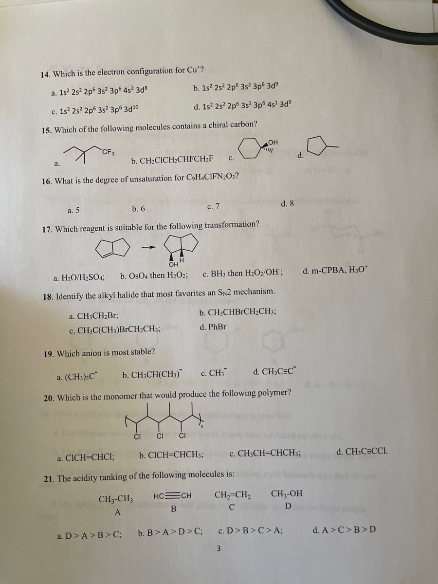 14. Which is the electron configuration for Cu*?
a. 1s? 2s? 2p6 3s² 3p6 4s? 3d8
b. 1s? 25? 2p6 3s² 3p6 3d°
c. 1s? 2s? 2p6 3s? 3p6 3d10
d. 1s? 25? 2p6 3s? 3p6 4s' 3d°
15. Which of the following molecules contains a chiral carbon?
OH
CF3
a.
b. CH2CICH2CHFCH2F
с.
d.
16. What is the degree of unsaturation for C,H4CIFN2O2?
а. 5
b. 6
с. 7
d. 8
17. Which reagent is suitable for the following transformation?
OH
a. H2O/H2SO4;
b. OsO4 then H2O2;
c. BH3 then H2O2/OH¨;
d. m-CPBA, HзО"
18. Identify the alkyl halide that most favorites an SN2 mechanism.
a. CH3CH2Br;
b. CH3CHBRCH2CH3;
c. CH3C(CH3)BRCH2CH3;
d. PhBr
19. Which anion is most stable?
a. (CH3)3C"
b. CH;CH(CH3)
c. CH;
d. CH3C=C¯
20. Which is the monomer that would produce the following polymer?
ČI
ČI
CI
a. CICH=CHCI;
b. CICH=CHCH3;
c. CH3CH=CHCH3;
d. CH3C=CCI.
21. The acidity ranking of the following molecules is:
CH3-CH3
HCECH
CH2=CH2
CH3-OH
a. D> A>B>C;
b. B>A>D>C;
c. D>B>C>A;
d. A>C>B>D
3
