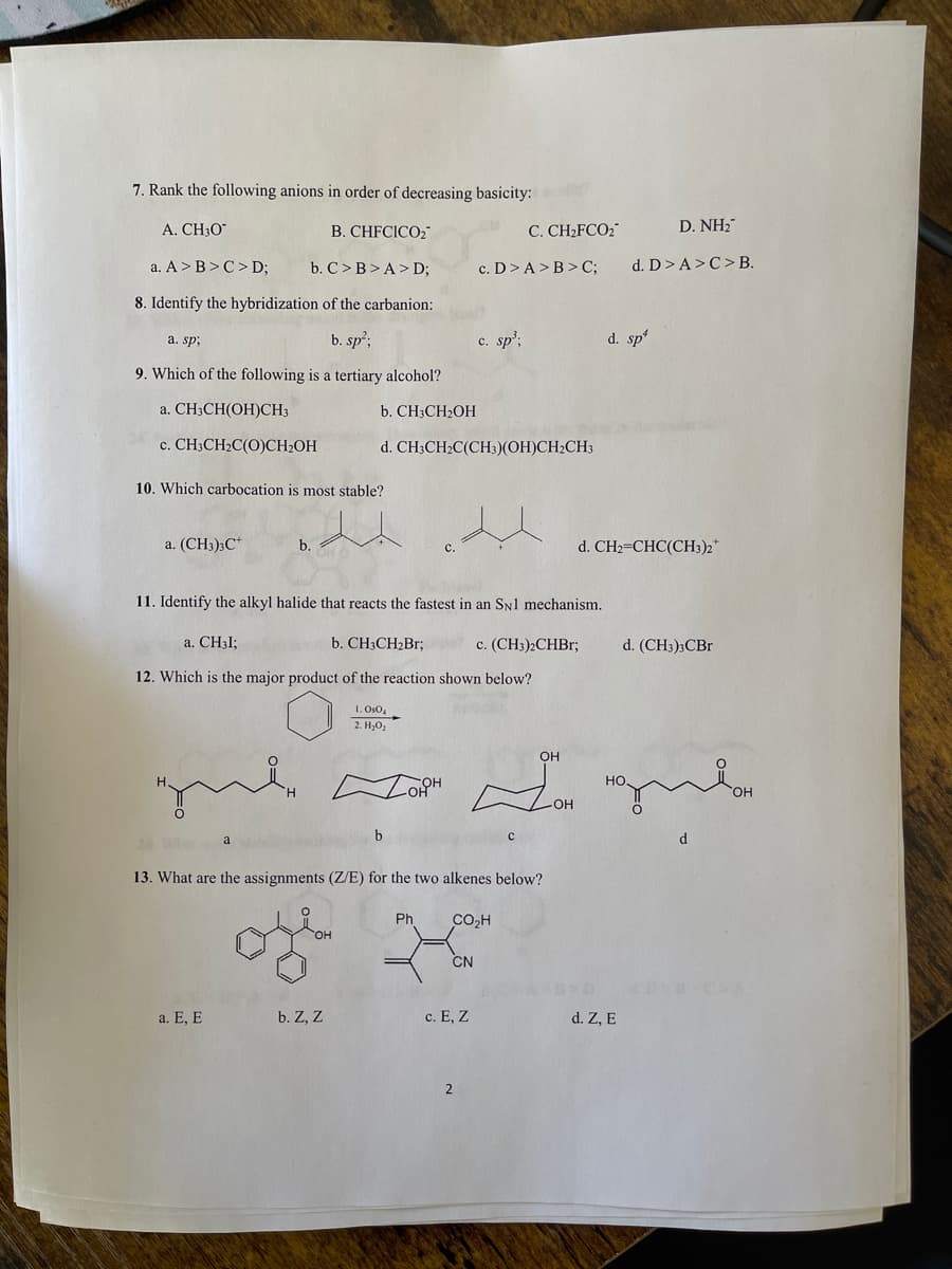 7. Rank the following anions in order of decreasing basicity:
A. CH3O"
B. CHFCICO2"
C. CH2FCO2
D. NH2
a. A >B>C> D;
b. C > B>A> D;
c. D>A>B> C;
d. D> A>C> B.
8. Identify the hybridization of the carbanion:
a. sp;
b. sp;
c. sp';
d. sp
9. Which of the following is a tertiary alcohol?
a. CH;CH(OH)CH3
b. CH3CH2OH
c. CH3CH2C(O)CH2OH
d. CH;CH2C(CH;)(OH)CH2CH3
10. Which carbocatio
is most stable?
a. (CH3)3C*
b.
d. CH2=CHC(CH3)2*
с.
11. Identify the alkyl halide that reacts the fastest in an SNl mechanism.
a. CH3I;
b. CH3CH2B3;
c. (CH3)2CHB3;
d. (CH3)3CB.
12. Which is the major product of the reaction shown below?
1. Os0,
2. H,02
OH
HO.
OH
b
d.
a
13. What are the assignments (Z/E) for the two alkenes below?
Ph
CO,H
OH
CN
a. E, E
b. Z, Z
c. E, Z
d. Z, E
2
