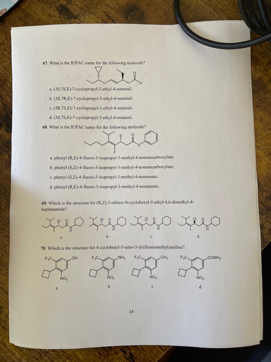 67. What is the IUPAC name for the following molecule?
a. (3S,7S,E)-7-cyclopropyl-3-ethyl-4-nonenal;
b. (3S,7R,E)-7-cyclopropyl-3-ethyl-4-nonenal;
c. (3R,7S,E)-7-cyclopropyl-3-ethyl-4-nonenal;
d. (3S,7S,E)-7-cyclopropyl-3-ethyl-4-nonanal;
68. What is the IUPAC name for the following molecule?
a. phenyl (R,E)-4-fluoro-5-isopropyl-3-methyl-4-nonenecarboxylate;
b. phenyl (S,Z)-4-fluoro-5-isopropyl-3-methyl-4-nonenecarboxylate;
c. phenyl (S,Z)-4-fluoro-5-isopropyl-3-methyl-4-nonenoate;
d. phenyl (R,E)-4-fluoro-5-isopropyl-3-methyl-4-nonenoate;
69. Which is the structure for (R,Z)-3-chloro-N-cyclohexyl-5-ethyl-4,6-dimethyl-4-
heptenamide?
b
d.
70. Which is the structure for 4-cyclobutyl-3-nitro-5-(trifluoromethyl)aniline?
F.C.
HO
F3C.
NH2
F3C
CH3
F3C.
CONH2
NO2
NO2
NO2
NO2
d.
14
