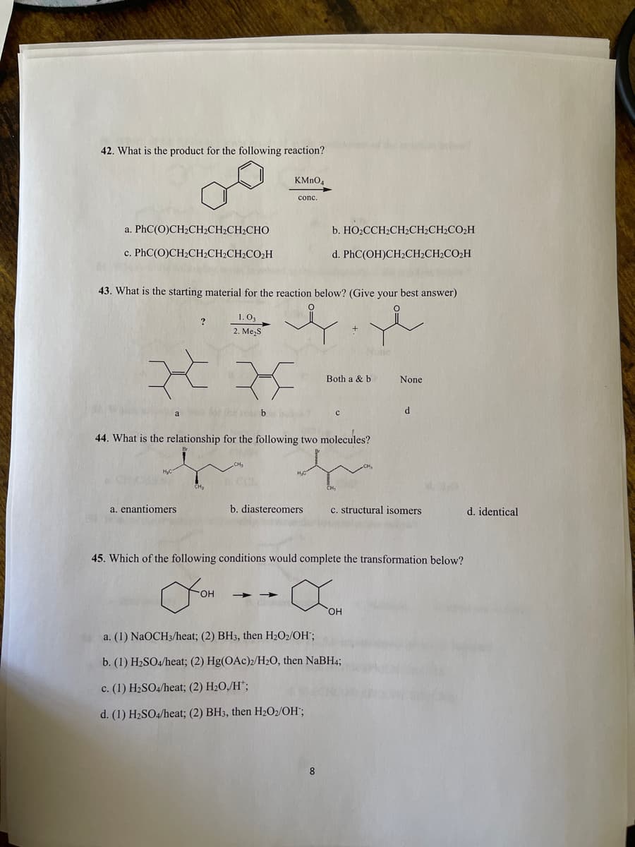 42. What is the product for the following reaction?
KMnO4
conc.
a. PhC(O)CH2CH2CH2CH2CHO
b. HO2CCH2CH2CH2CH2CO2H
c. PhC(O)CH2CH2CH2CH2CO2H
d. PhC(OH)CH2CH2CH2CO2H
43. What is the starting material for the reaction below? (Give your best answer)
1. O3
2. Me,S
Both a & b
None
a theie b
d
44. What is the relationship for the following two molecules?
CH3
a. enantiomers
b. diastereomers
c. structural isomers
d. identical
45. Which of the following conditions would complete the transformation below?
HO.
HO,
a. (1) NaOCH3/heat; (2) BH3, then H2O2/OH";
b. (1) H2SO4/heat; (2) Hg(OAc)2/H2O, then NABH4;
c. (1) H2SO4/heat; (2) H2O,/H*;
d. (1) H2SO4/heat; (2) BH3, then H2O2/OH";
8.
