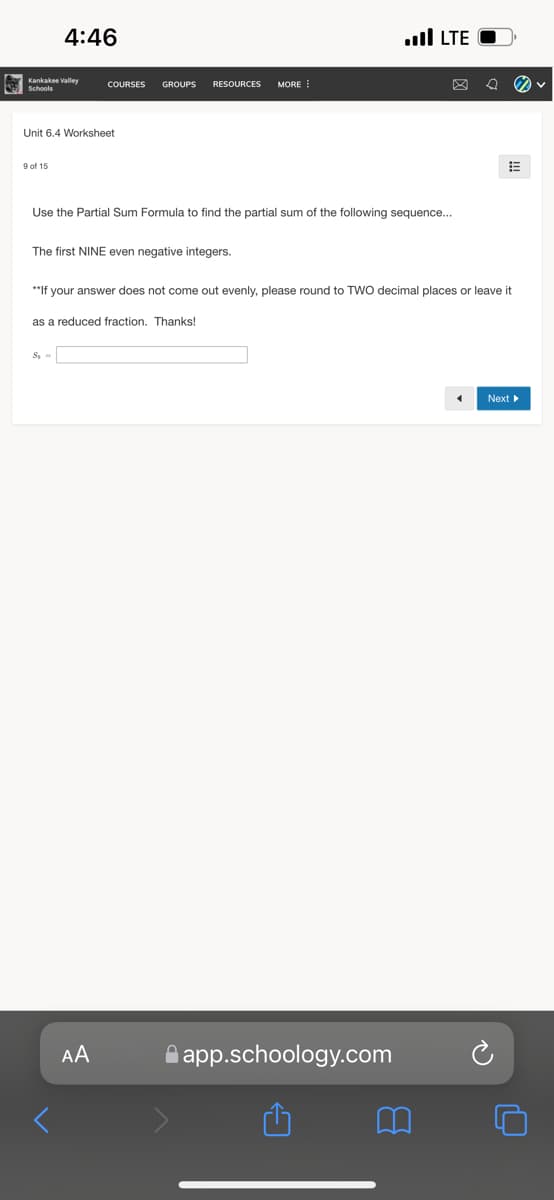 4:46
ull LTE
Kankakee Valley
Schools
COURSES
GROUPS
RESOURCES
MORE
Unit 6.4 Worksheet
9 of 15
Use the Partial Sum Formula to find the partial sum of the following sequence...
The first NINE even negative integers.
**If your answer does not come out evenly, please round to TWO decimal places or leave it
as a reduced fraction. Thanks!
S, =
Next
AA
A app.schoology.com
