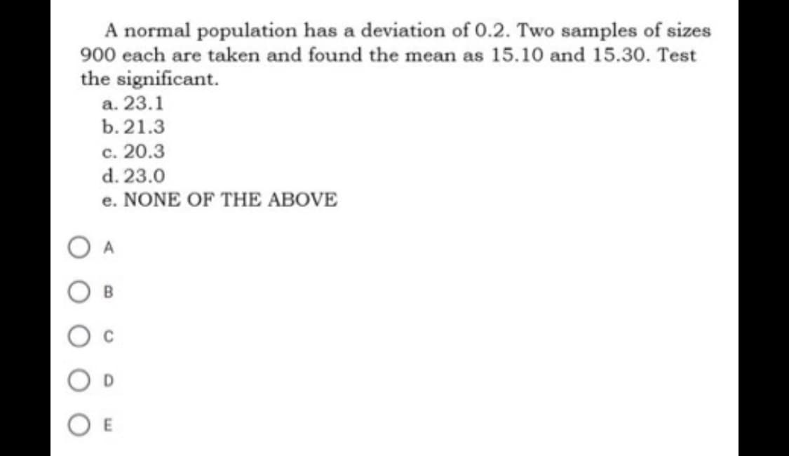 A normal population has a deviation of 0.2. Two samples of sizes
900 each are taken and found the mean as 15.10 and 15.30. Test
the significant.
a. 23.1
b. 21.3
c. 20.3
d. 23.0
e. NONE OF THE ABOVE
E