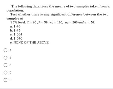 The following data gives the means of two samples taken from a
population.
Test whether there is any significant difference between the two
samples at
95% level. * = 60, y = 59, n₁ = 100, n₂ = 200 and a = 50.
a. 1.46
b. 1.45
c. 1.604
d. 1.640
e. NONE OF THE ABOVE
A
OB
O
OE