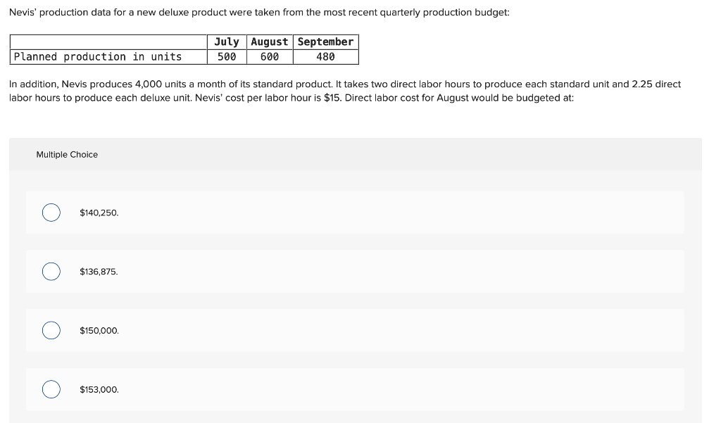 Nevis' production data for a new deluxe product were taken from the most recent quarterly production budget:
July August September
600
480
500
Planned production in units
In addition, Nevis produces 4,000 units a month of its standard product. It takes two direct labor hours to produce each standard unit and 2.25 direct
labor hours to produce each deluxe unit. Nevis' cost per labor hour is $15. Direct labor cost for August would be budgeted at:
Multiple Choice
O
$140,250.
$136,875.
$150,000.
$153,000.