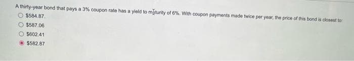 A thirty-year bond that pays a 3% coupon rate has a yield to maturity of 6%. With coupon payments made twice per year, the price of this bond is closest to:
$584.87.
$587.06
O $602.41
$582.87