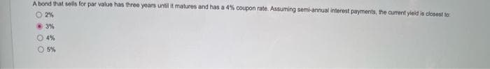 A bond that sells for par value has three years until it matures and has a 4% coupon rate. Assuming semi-annual interest payments, the current yield is closest to
O 2%
3%
Ⓒ4%
5%