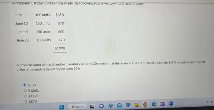 A company just starting business made the following four inventory purchases in June:
June 1
June 10
June 15
June 28
100 units $350
150 units
570
150 units
100 units
600
$730.
O $1260.
O $1120.
O $870.
470
$1990
A physical count of merchandise inventory on June 30 reveals that there are 200 units on hand. Using the LIFO inventory method, the
value of the ending inventory on June 30 is
L
Search