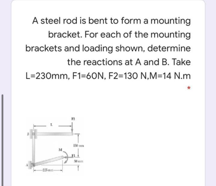 A steel rod is bent to form a mounting
bracket. For each of the mounting
brackets and loading shown, determine
the reactions at A and B. Take
L=230mm, F1=6ON, F2=130 N,M=14 N.m
F2
150 mm
mm
