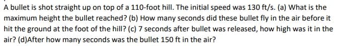 A bullet is shot straight up on top of a 110-foot hill. The initial speed was 130 ft/s. (a) What is the
maximum height the bullet reached? (b) How many seconds did these bullet fly in the air before it
hit the ground at the foot of the hill? (c) 7 seconds after bullet was released, how high was it in the
air? (d)After how many seconds was the bullet 150 ft in the air?