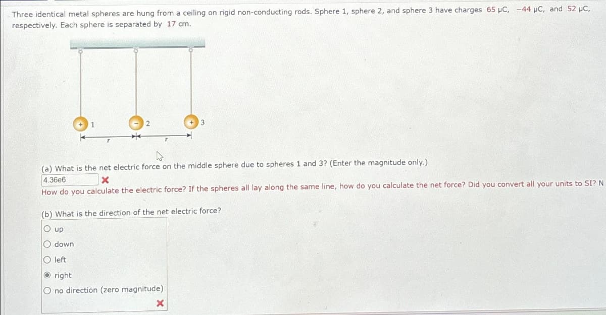 Three identical metal spheres are hung from a ceiling on rigid non-conducting rods. Sphere 1, sphere 2, and sphere 3 have charges 65 μC, -44 µC, and 52 µC,
respectively. Each sphere is separated by 17 cm.
(a) What is the net electric force on the middle sphere due to spheres 1 and 3? (Enter the magnitude only.).
4.36e6
X
How do you calculate the electric force? If the spheres all lay along the same line, how do you calculate the net force? Did you convert all your units to SI? N
(b) What is the direction of the net electric force?
O up
O down
O left
Oright
O no direction (zero magnitude)
X