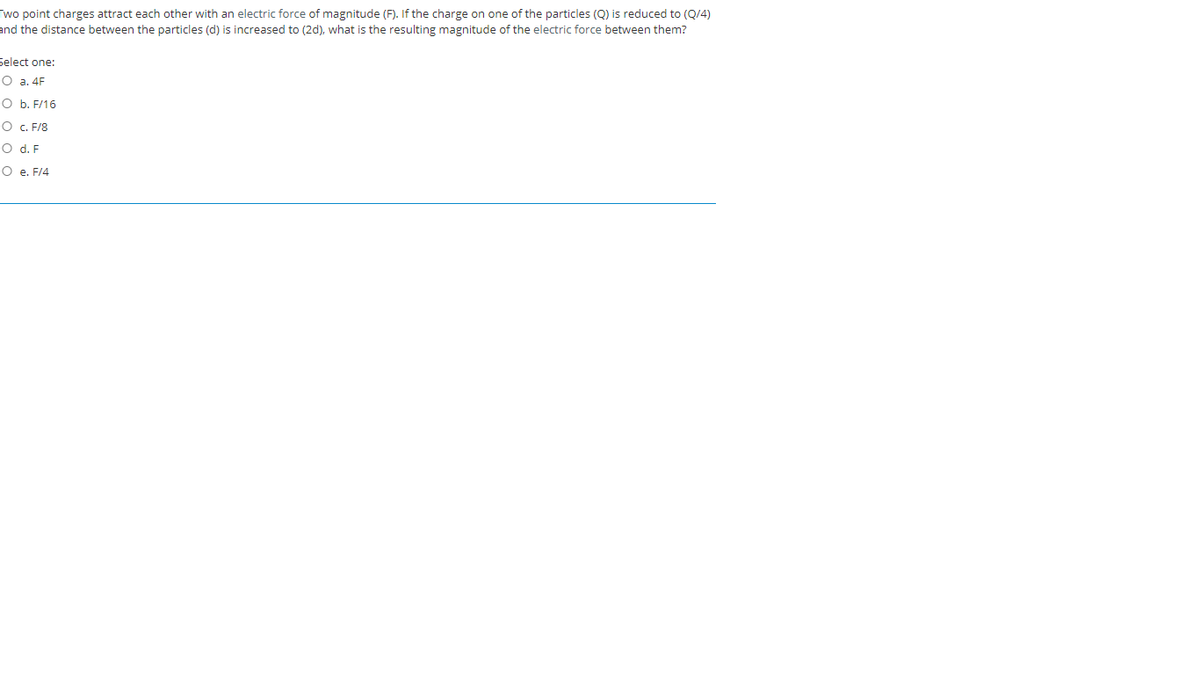 Two point charges attract each other with an electric force of magnitude (F). If the charge on one of the particles (Q) is reduced to (Q/4)
and the distance between the particles (d) is increased to (2d), what is the resulting magnitude of the electric force between them?
Select one:
O a. 4F
O b. F/16
O c. F/8
O d. F
O e. F/4
