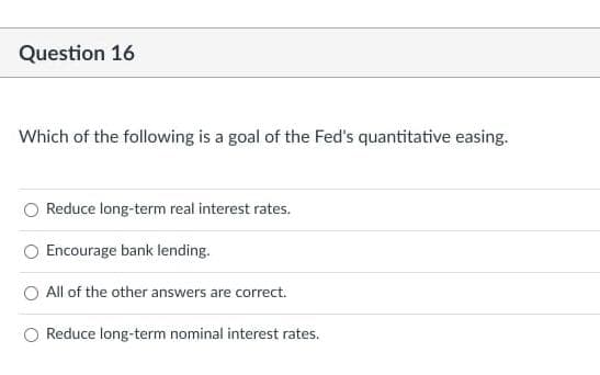 Question 16
Which of the following is a goal of the Fed's quantitative easing.
Reduce long-term real interest rates.
Encourage bank lending.
O All of the other answers are correct.
Reduce long-term nominal interest rates.
