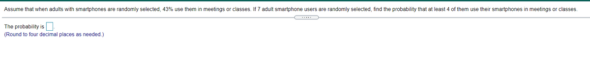 Assume that when adults with smartphones are randomly selected, 43% use them in meetings or classes. If 7 adult smartphone users are randomly selected, find the probability that at least 4 of them use their smartphones in meetings or classes.
.....
The probability is
(Round to four decimal places as needed.)
